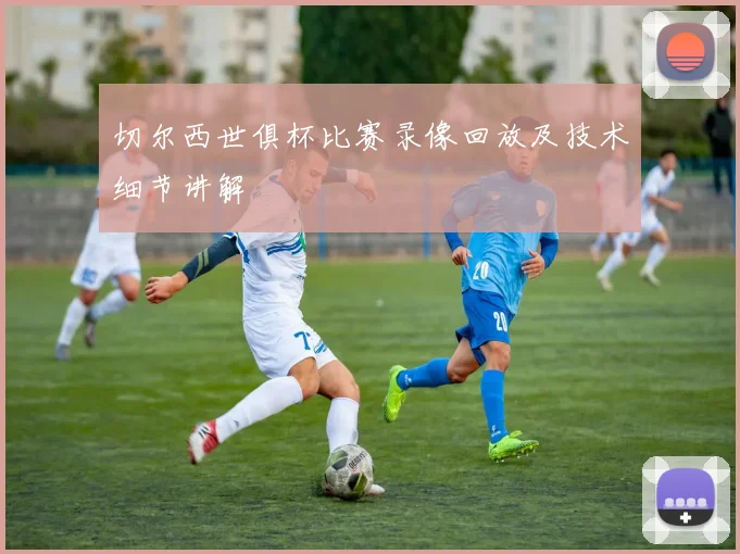 切尔西世俱杯比赛录像回放及技术细节讲解
