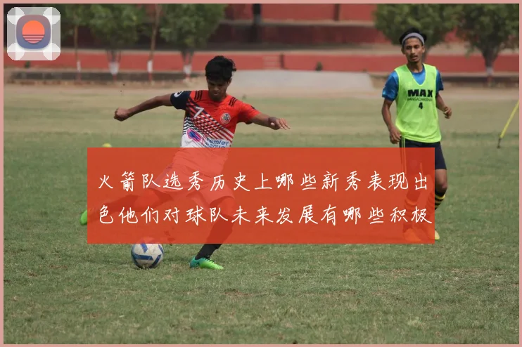火箭队选秀历史上哪些新秀表现出色他们对球队未来发展有哪些积极影响